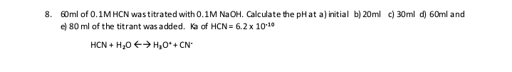 8. 60ml of 0.1M HCN wastitrated with 0.1M Na OH. Calculate the pHat a) initial b) 20ml c) 30ml d) 60ml and
e) 80 ml of the titrant was a dded. Ka of HCN = 6.2 x 10:10
HCN + H20 €> H30* + CN
