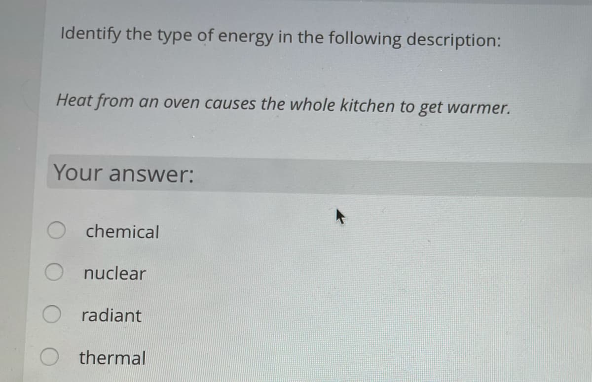 Identify the type of energy in the following description:
Heat from an oven causes the whole kitchen to get warmer.
Your answer:
chemical
nuclear
radiant
O thermal
