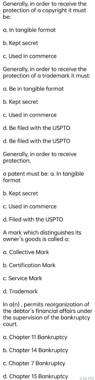 Generally, in order to receive the
protection of a copyright it must
be:
a. In tangible format
b. Kept secret
c. Used in commerce
Generally, in order to receive the
protection of a trademark it must:
a. Be in tangible format
b. Kept secret
c. Used in commerce
d. Be filed with the USPTO
d. Be filed with the USPTO
Generally, in order to receive
protection,
a patent must be: a. In tangible
format
b. Kept secret
c. Used in commerce
d. Filed with the USPTO
A mark which distinguishes its
owner's goods is called a:
a. Collective Mark
b. Certification Mark
c. Service Mark
d. Trademark
In a(n), permits reorganization of
the debtor's financial affairs under
the supervision of the bankruptcy
court.
a. Chapter 11 Bankruptcy
b. Chapter 14 Bankruptcy
c. Chapter 7 Bankruptcy
d. Chapter 13 Bankruptcy
4:26 PM
