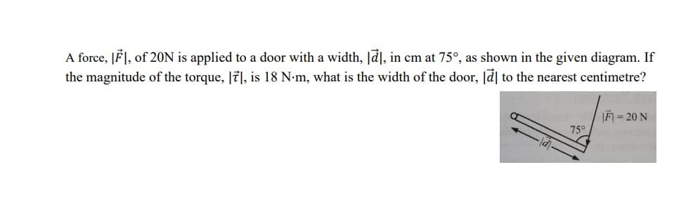 A force, IFI, of 20N is applied to a door with a width, [a], in cm at 75°, as shown in the given diagram. If
the magnitude of the torque, [7], is 18 N-m, what is the width of the door, la to the nearest centimetre?
F = 20 N
75°
d