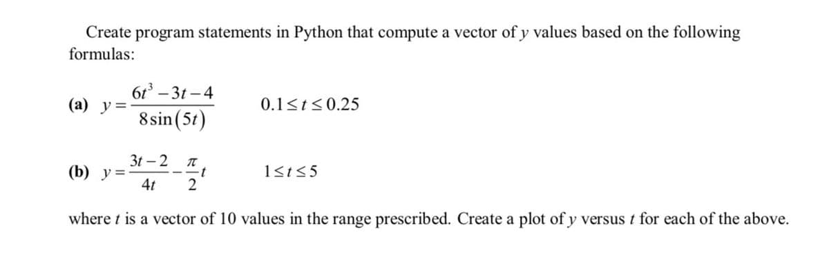 Create program statements in Python that compute a vector of y values based on the following
formulas:
(a) y =
(b) y =
6t³-3t-4
8 sin (5t)
3t - 2 π
--t
4t
2
0.1≤t ≤0.25
1≤t≤5
where t is a vector of 10 values in the range prescribed. Create a plot of y versus t for each of the above.