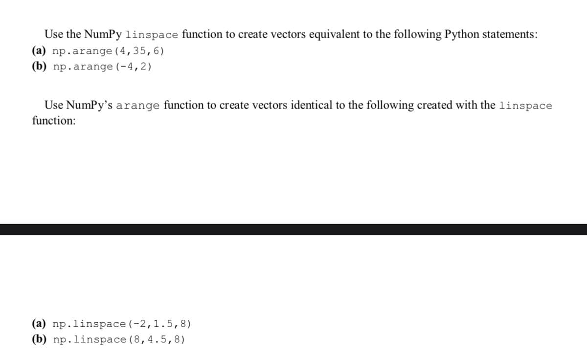 Use the Numpy linspace function to create vectors equivalent to the following Python statements:
(a) np.arange (4,35,6)
(b) np.arange (-4,2)
Use Numpy's arange function to create vectors identical to the following created with the linspace
function:
(a) np.linspace (-2,1.5,8)
(b) np. linspace(8,4.5,8)