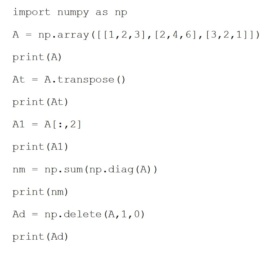 import numpy as np
A
At
print (A)
=
A1
=
print (At)
=
Ad
np.array([ [1,2,3], [2,4,6], [3,2,1]])
nm =
A. transpose ()
print (A1)
=
A[:,2]
print (nm)
np.sum (np.diag (A))
np.delete (A,1,0)
print (Ad)