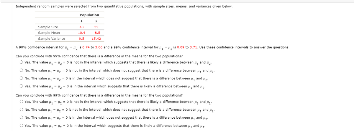 Independent random samples were selected from two quantitative populations, with sample sizes, means, and variances given below.
Population
1
2
Sample Size
48
52
Sample Mean
10.4
8.5
Sample Variance
9.5
15.42
A 90% confidence interval for u, - µ, is 0.74 to 3.06 and a 99% confidence interval for u, - µ, is 0.09 to 3.71. Use these confidence intervals to answer the questions.
Can you conclude with 99% confidence that there is a difference in the means for the two populations?
O Yes. The value u, - µ, = 0 is not in the interval which suggests that there is likely a difference between u, and u,.
O No. The value u, - µ, = 0 is not in the interval which does not suggest that there is a difference between u, and µ,.
O No. The value u, - µ, = 0 is in the interval which does not suggest that there is a difference between u, and u,.
O Yes. The value u, - H, = 0 is in the interval which suggests that there is likely a difference between
and
Can you conclude with 99% confidence that there is a difference in the means for the two populations?
O Yes. The value u, - H, = 0 is not in the interval which suggests that there is likely a difference between u, and u,.
O No. The value u, - µ, = 0 is not in the interval which does not suggest that there is a difference between u, and u,.
O No. The value u, - µ, = 0 is in the interval which does not suggest that there is a difference between u, and u,.
O Yes. The value u, - µ, = 0 is in the interval which suggests that there is likely a difference between u, and µ,.
