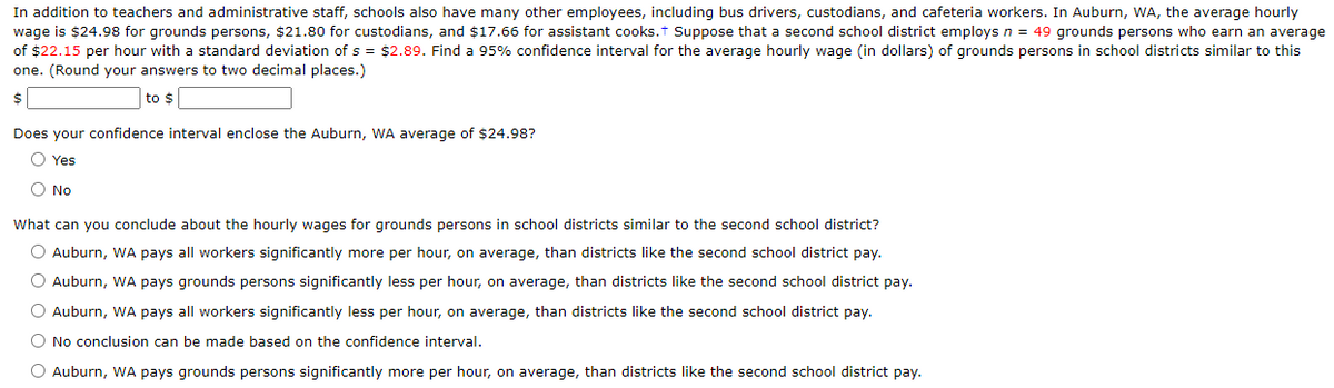 In addition to teachers and administrative staff, schools also have many other employees, including bus drivers, custodians, and cafeteria workers. In Auburn, WA, the average hourly
wage is $24.98 for grounds persons, $21.80 for custodians, and $17.66 for assistant cooks.t Suppose that a second school district employsn = 49 grounds persons who earn an average
of $22.15 per hour with a standard deviation of s = $2.89. Find a 95% confidence interval for the average hourly wage (in dollars) of grounds persons in school districts similar to this
one. (Round your answers to two decimal places.)
$
to $
Does your confidence interval enclose the Auburn, WA average of $24.98?
O Yes
O No
What can you conclude about the hourly wages for grounds persons in school districts similar to the second school district?
O Auburn, WA pays all workers significantly more per hour, on average, than districts like the second school district pay.
O Auburn, WA pays grounds persons significantly less per hour, on average, than districts like the second school district pay.
O Auburn, WA pays all workers significantly less per hour, on average, than districts like the second school district pay.
O No conclusion can be made based on the confidence interval.
O Auburn, WA pays grounds persons significantly more per hour, on average, than districts like the second school district pay.
