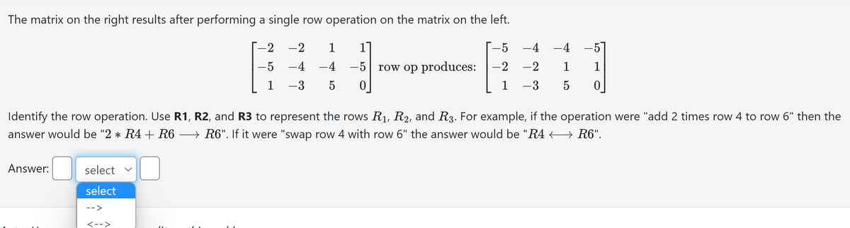 The matrix on the right results after performing a single row operation on the matrix on the left.
-5
-2
1
Answer:
select
select
-->
-2
-5
1
<-->
-2
-4
-3
Identify the row operation. Use R1, R2, and R3 to represent the rows R₁, R2, and R3. For example, if the operation were "add 2 times row 4 to row 6" then the
answer would be "2 * R4 + R6 → R6". If it were "swap row 4 with row 6" the answer would be "R4 ← R6".
1 1
-4 -5
5 0
row op produces:
-4 -4 -57
-2 1 1
-3 5 0
