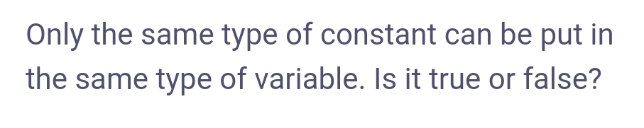 Only the same type of constant can be put in
the same type of variable. Is it true or false?
