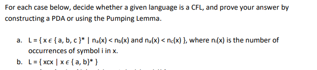 For each case below, decide whether a given language is a CFL, and prove your answer by
constructing a PDA or using the Pumping Lemma.
a. L= {x€ {a, b, c }* | na(x) < no(x) and na(x) < nc(x) }, where ni(x) is the number of
occurrences of symbol i in x.
b. L= { xcx | x€{a, b}* }
