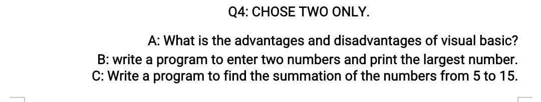 Q4: CHOSE TWO ONLY.
A: What is the advantages and disadvantages of visual basic?
B: write a program to enter two numbers and print the largest number.
C: Write a program to find the summation of the numbers from 5 to 15.
