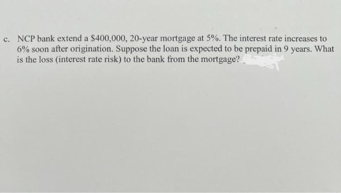 c. NCP bank extend a $400,000, 20-year mortgage at 5%. The interest rate increases to
6% soon after origination. Suppose the loan is expected to be prepaid in 9 years. What
is the loss (interest rate risk) to the bank from the mortgage?