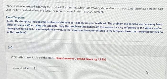 Mary Smith is interested in buying the stock of Blossom, Inc., which is increasing its dividends at a constant rate of 6.5 percent. Last
year the firm paid a dividend of $2.65. The required rate of return is 14.00 percent.
Excel Template
(Note: This template includes the problem statement as it appears in your textbook. The problem assigned to you here may have
different values. When using this template, copy the problem statement from this screen for easy reference to the values you've
been given here, and be sure to update any values that may have been pre-entered in the template based on the textbook version
of the problem.)
(a1)
What is the current value of this stock? (Round answer to 2 decimal places, e.g. 15.20.)
Current value
2