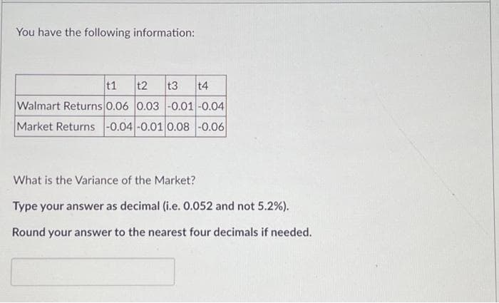 You have the following information:
t1 t2 t3 t4
Walmart Returns 0.06 0.03 -0.01 -0.04
Market Returns -0.04 -0.01 0.08 -0.06
What is the Variance of the Market?
Type your answer as decimal (i.e. 0.052 and not 5.2%).
Round your answer to the nearest four decimals if needed.