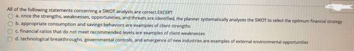 All of the following statements concerning a SWOT analysis are correct EXCEPT
a. once the strengths, weaknesses, opportunities, and threats are identified, the planner systematically analyzes the SWOT to select the optimum financial strategy
b. appropriate consumption and savings behaviors are examples of client strengths
c. financial ratios that do not meet recommended levels are examples of client weaknesses
d. technological breakthroughs, governmental controls, and emergence of new industries are examples of external environmental opportunities