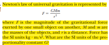 - Newton's law of universal gravitation is represented by
GMm
F =
where F is the magnitude of the gravitational force
exerted by one small object on another, M and m are
the masses of the objects, and ris a distance. Force has
the SI units kg · m/s2. What are the SI units of the pro-
portionality constant G?
