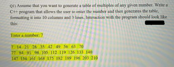 QI) Assume that you want to generate a table of multiples of any given number. Write a
C++ program that allows the user to enter the number and then generates the table,
formatting it into 10 columns and 3 lines. Interaction with the program should look like
this:
Enter a number: 7
7 14 21 28 35 42 49 56 63 70
77 84 91 98 105 112 119 126 133 140
189 196 203 210
147 154 161 168 175 182
108 175-182