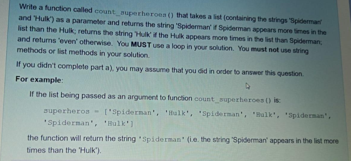 Write a function called count_superheroes () that takes a list (containing the strings 'Spiderman'
and 'Hulk') as a parameter and returns the string 'Spiderman' if Spiderman appears more times in the
list than the Hulk; returns the string 'Hulk' if the Hulk appears more times in the list than Spiderman;
and returns 'even' otherwise. You MUST use a loop in your solution. You must not use string
methods or list methods in your solution.
If you didn't complete part a), you may assume that you did in order to answer this question.
For example:
If the list being passed as an argument to function count_superheroes () is:
superheros
['Spiderman', 'Hulk', 'Spiderman', 'Hulk', 'Spiderman',
'Spiderman', 'Hulk']
the function will return the string 'Spiderman' (i.e. the string 'Spiderman' appears in the list more
times than the 'Hulk').
=