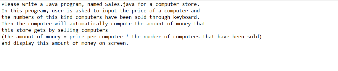 Please write a Java program, named Sales.java for a computer store.
In this program, user is asked to input the price of a computer and
the numbers of this kind computers have been sold through keyboard.
Then the computer will automatically compute the amount of money that
this store gets by selling computers
(the amount of money = price per computer * the number of computers that have been sold)
and display this amount of money on screen.