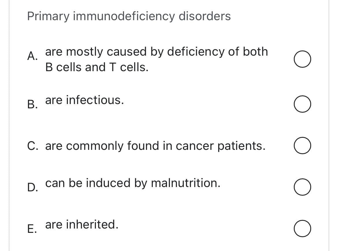 Primary immunodeficiency disorders
A.
are mostly caused by deficiency of both
B cells and T cells.
B.
are infectious.
C. are commonly found in cancer patients.
D. can be induced by malnutrition.
E. are inherited.
O
O
O
O