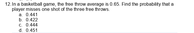 12. In a basketball game, the free throw average is 0.65. Find the probability that a
player misses one shot of the three free throws.
a. 0.441
b. 0.422
C. 0.444
d. 0.451
