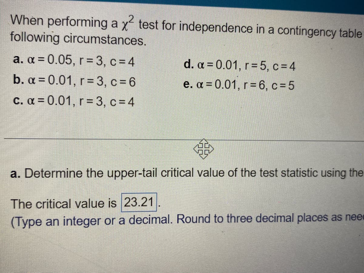When performing a x² test for independence in a contingency table
following circumstances.
a. α = 0.05, r = 3, c = 4
b. α=0.01, r=3, c=6
c. α = 0.01, r= 3, c = 4
d. α=0.01, r=5, c=4
e. α = 0.01, r= 6, c=5
a. Determine the upper-tail critical value of the test statistic using the
The critical value is 23.21
(Type an integer or a decimal. Round to three decimal places as nee