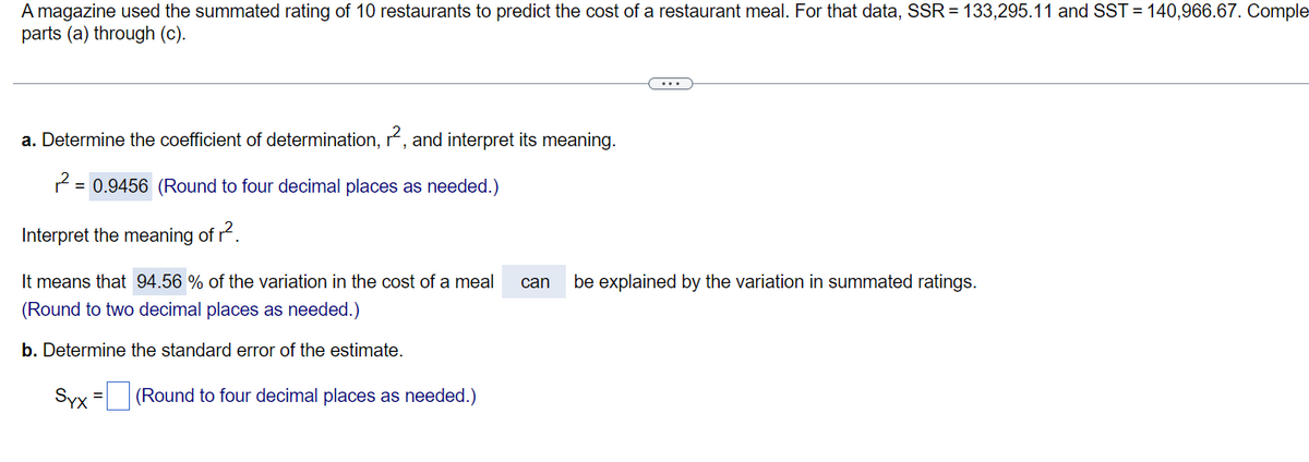 A magazine used the summated rating of 10 restaurants to predict the cost of a restaurant meal. For that data, SSR = 133,295.11 and SST = 140,966.67. Comple
parts (a) through (c).
a. Determine the coefficient of determination, r², and interpret its meaning.
2 =
= 0.9456 (Round to four decimal places as needed.)
Interpret the meaning of r².
It means that 94.56 % of the variation in the cost of a meal
(Round to two decimal places as needed.)
b. Determine the standard error of the estimate.
Syx = (Round to four decimal places as needed.)
can be explained by the variation in summated ratings.