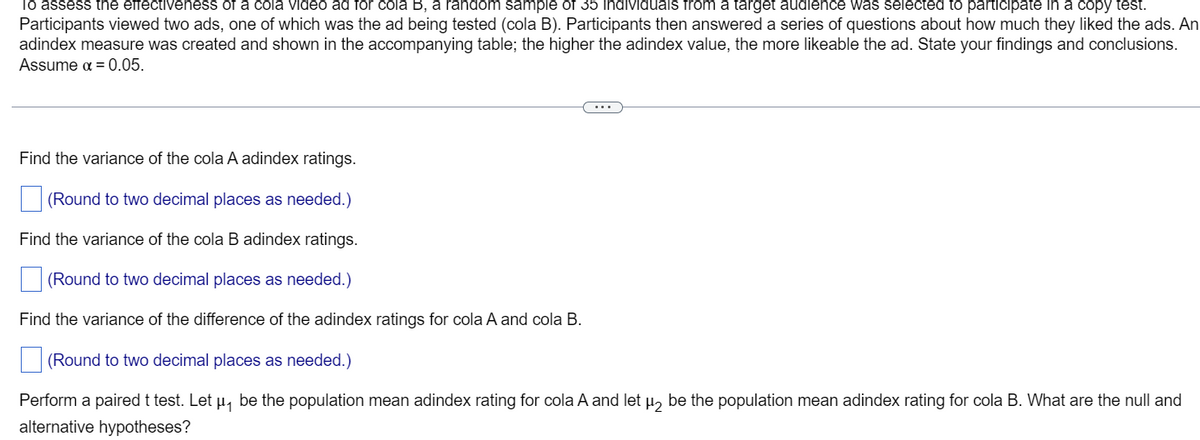 To assess the effectiveness of a cola video ad for cola B, a random sample of 35 individuals from a target audience was selected to participate in a copy test.
Participants viewed two ads, one of which was the ad being tested (cola B). Participants then answered a series of questions about how much they liked the ads. An
adindex measure was created and shown in the accompanying table; the higher the adindex value, the more likeable the ad. State your findings and conclusions.
Assume α = 0.05.
Find the variance of the cola A adindex ratings.
(Round to two decimal places as needed.)
Find the variance of the cola B adindex ratings.
(Round to two decimal places as needed.)
Find the variance of the difference of the adindex ratings for cola A and cola B.
(Round to two decimal places as needed.)
Perform a paired t test. Let µå be the population mean adindex rating for cola A and let µ₂ be the population mean adindex rating for cola B. What are the null and
alternative hypotheses?