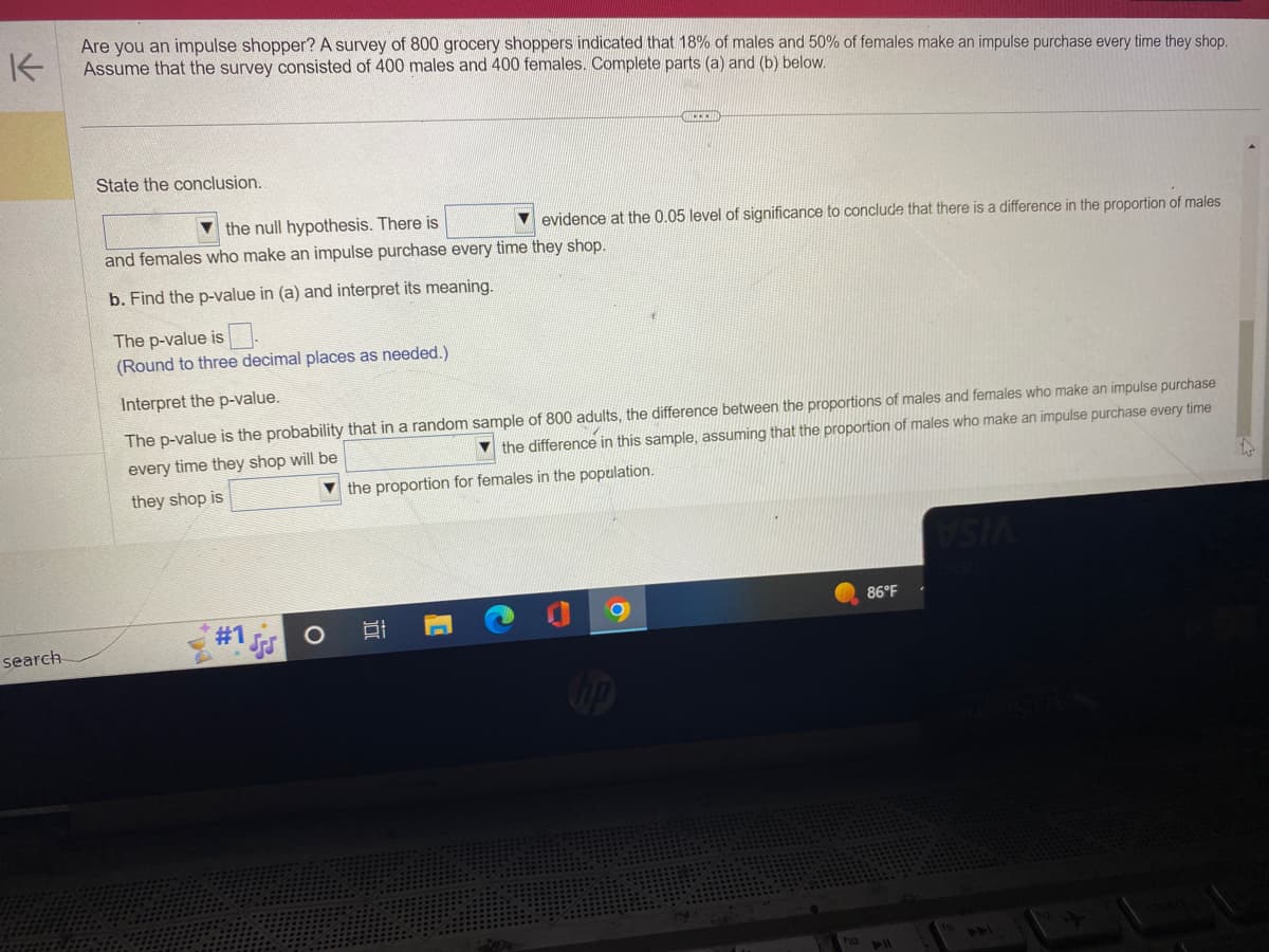 K
Are you an impulse shopper? A survey of 800 grocery shoppers indicated that 18% of males and 50% of females make an impulse purchase every time they shop.
Assume that the survey consisted of 400 males and 400 females. Complete parts (a) and (b) below.
search
State the conclusion..
the null hypothesis. There is
evidence at the 0.05 level of significance to conclude that there is a difference in the proportion of males
and females who make an impulse purchase every time they shop.
b. Find the p-value in (a) and interpret its meaning.
The p-value is
(Round to three decimal places as needed.).
Interpret the p-value.
The p-value is the probability that in a random sample of 800 adults, the difference between the proportions of males and females who make an impulse purchase
the difference in this sample, assuming that the proportion of males who make an impulse purchase every time
every time they shop will be
the proportion for females in the population.
they shop is
#1
I
C
86°F
VSIA
441