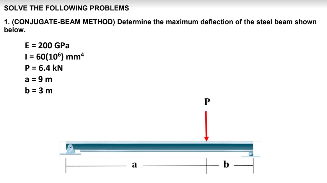 SOLVE THE FOLLOWING PROBLEMS
1. (CONJUGATE-BEAM METHOD) Determine the maximum deflection of the steel beam shown
below.
E = 200 GPa
| = 60(10°) mm
P = 6.4 kN
a = 9 m
b = 3 m
a
