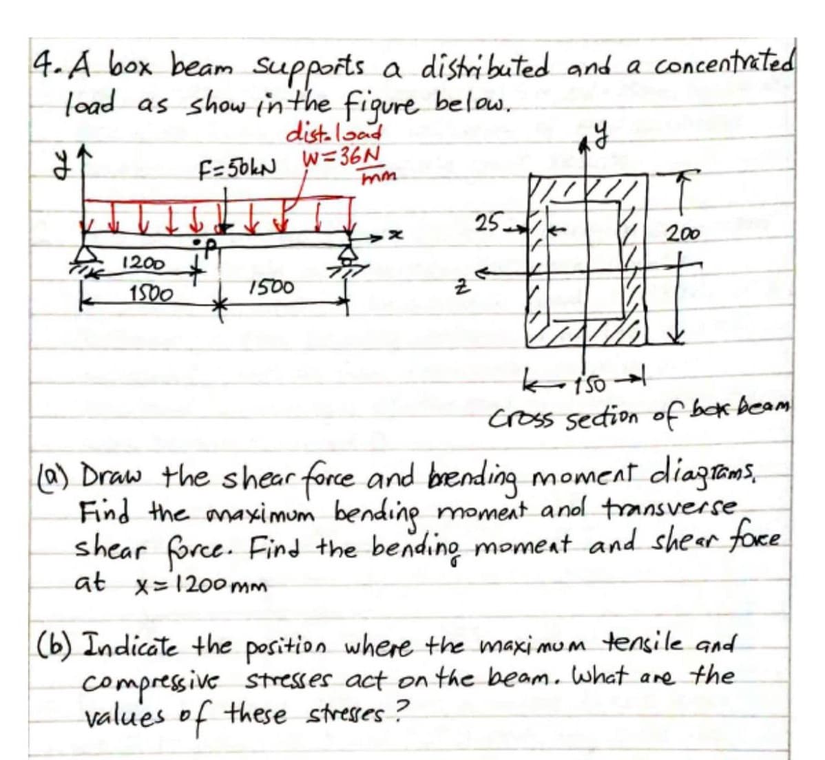 4. A box beam Supports a distributed and a concentrated
load as show inthe figure below,
dist.load
F=56kN W=36N
25
200
t.
1500
1200
1500
cross sedion of bek beam
(a) Draw the shear force and brending moment diaztams,
Find the anaximum bendine moment anol transverse
shear force. Find the bending moment and shear foce
at x=1200mm
(b) Indicate the position where the maxi mum tensile and
compressive Stresses act on the beam. what are the
values of these stresses ?
