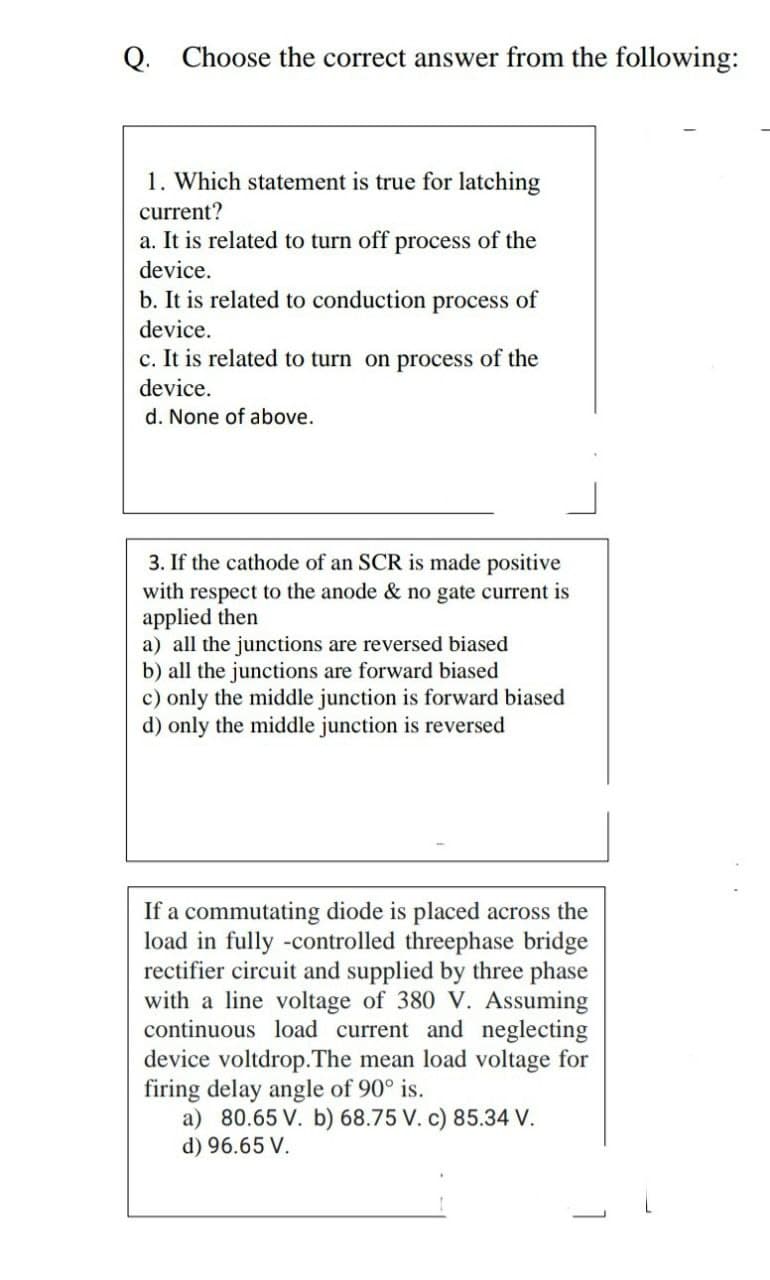 Q. Choose the correct answer from the following:
1. Which statement is true for latching
current?
a. It is related to turn off process of the
device.
b. It is related to conduction process of
device.
c. It is related to turn on process of the
device.
d. None of above.
3. If the cathode of an SCR is made positive
with respect to the anode & no gate current is
applied then
a) all the junctions are reversed biased
b) all the junctions are forward biased
c) only the middle junction is forward biased
d) only the middle junction is reversed
If a commutating diode is placed across the
load in fully -controlled threephase bridge
rectifier circuit and supplied by three phase
with a line voltage of 380 V. Assuming
continuous load current and neglecting
device voltdrop.The mean load voltage for
firing delay angle of 90° is.
a) 80.65 V. b) 68.75 V. c) 85.34 V.
d) 96.65 V.
