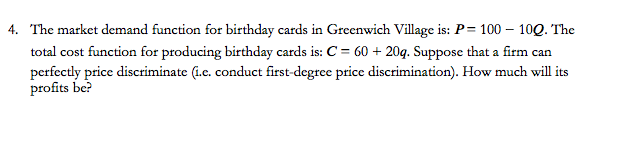 4. The market demand function for birthday cards in Greenwich Village is: P= 100 - 100. The
total cost function for producing birthday cards is: C = 60 + 20q. Suppose that a firm can
perfectly price discriminate (i.c. conduct first-degree price discrimination). How much will its
profits be?
