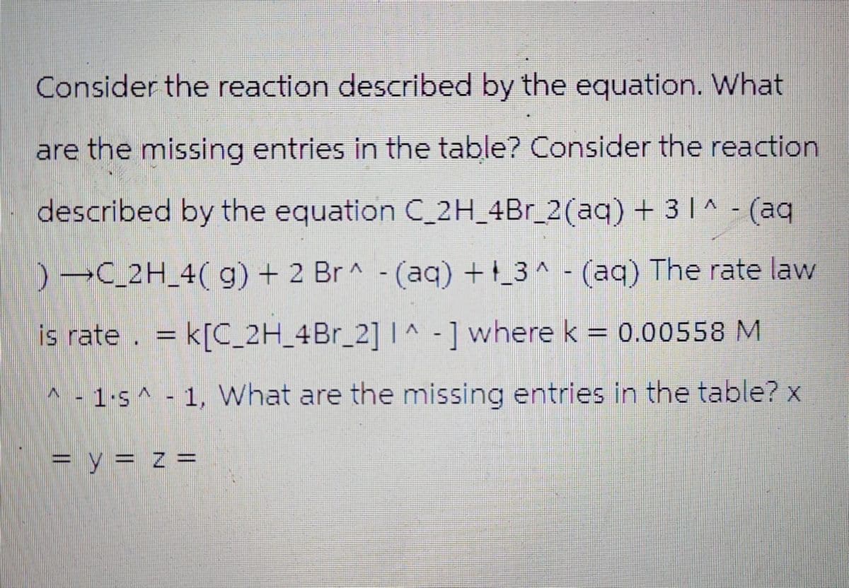 Consider the reaction described by the equation. What
are the missing entries in the table? Consider the reaction
described by the equation C_2H_4Br_2(aq) + 3 1^ - (aq
)C_2H_4(g) + 2 Br^ (aq) +_3^(aq) The rate law
is rate. = k[C_2H_4Br_2] I^-] where k = 0.00558 M
1s1, What are the missing entries in the table? x
= y = z =