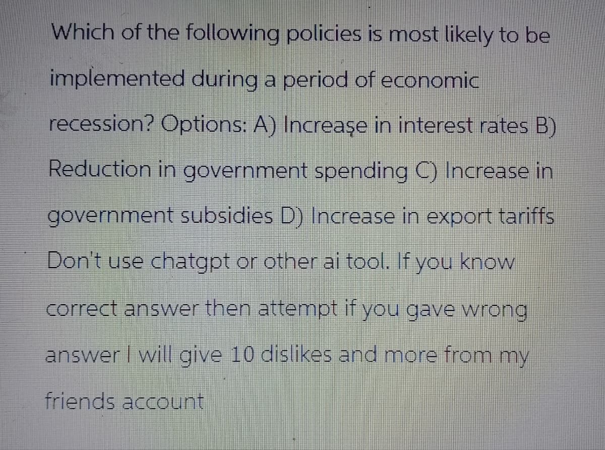 Which of the following policies is most likely to be
implemented during a period of economic
recession? Options: A) Increase in interest rates B)
Reduction in government spending C) Increase in
government subsidies D) Increase in export tariffs
Don't use chatgpt or other ai tool. If you know
correct answer then attempt if you gave wrong
answer I will give 10 dislikes and more from my
friends account
