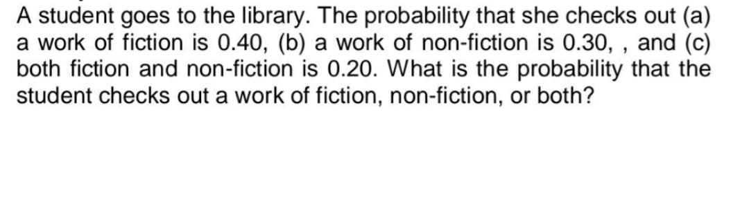 A student goes to the library. The probability that she checks out (a)
a work of fiction is 0.40, (b) a work of non-fiction is 0.30,, and (c)
both fiction and non-fiction is 0.20. What is the probability that the
student checks out a work of fiction, non-fiction, or both?
