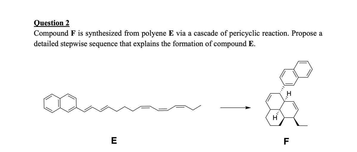 Question 2
Compound F is synthesized from polyene E via a cascade of pericyclic reaction. Propose a
detailed stepwise sequence that explains the formation of compound E.
E
'I
H
II,
H
TI
F