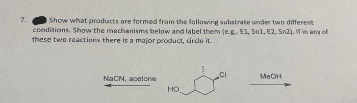 7.
Show what products are formed from the following substrate under two different
conditions. Show the mechanisms below and label them (e.g., E1, Sn1, E2, Sn2). If in any of
these two reactions there is a major product, circle it.
&a
NaCN, acetone
HO
MeOH