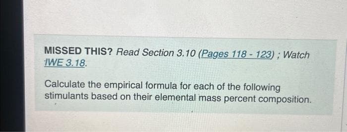 MISSED THIS? Read Section 3.10 (Pages 118 - 123); Watch
IWE 3.18.
Calculate the empirical formula for each of the following
stimulants based on their elemental mass percent composition.