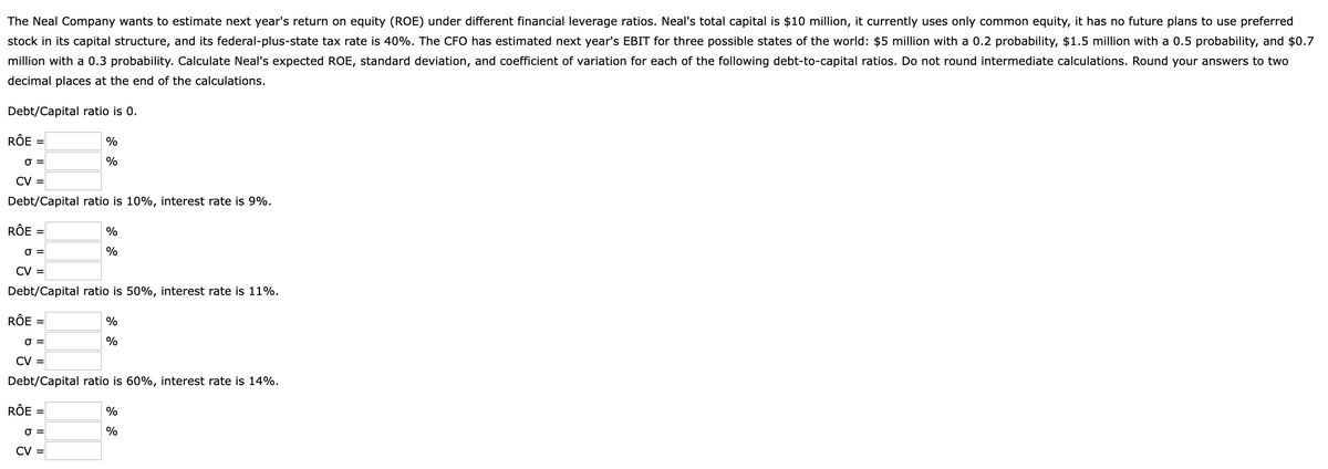 The Neal Company wants to estimate next year's return on equity (ROE) under different financial leverage ratios. Neal's total capital is $10 million, it currently uses only common equity, it has no future plans to use preferred
stock in its capital structure, and its federal-plus-state tax rate is 40%. The CFO has estimated next year's EBIT for three possible states of the world: $5 million with a 0.2 probability, $1.5 million with a 0.5 probability, and $0.7
million with a 0.3 probability. Calculate Neal's expected ROE, standard deviation, and coefficient of variation for each of the following debt-to-capital ratios. Do not round intermediate calculations. Round your answers to two
decimal places at the end of the calculations.
Debt/Capital ratio is 0.
RÔE
RÔE
0 =
CV =
Debt/Capital ratio is 10%, interest rate is 9%.
=
RÔE
=
RÔE
0 =
CV =
Debt/Capital ratio is 50%, interest rate is 11%.
=
%
%
=
%
%
0 =
CV =
Debt/Capital ratio is 60%, interest rate is 14%.
0 =
CV =
%
%
%
%