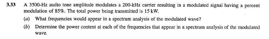 3.33
A 3500-Hz audio tone amplitude modulates a 200-kHz carrier resulting in a modulated signal having a percent
modulation of 85%. The total power being transmitted is 15 kW.
(a) What frequencies would appear in a spectrum analysis of the modulated wave?
(b) Determine the power content at each of the frequencies that appear in a spectrum analysis of the modulated
wave.