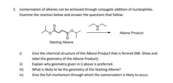 2. Isomerization of alkenes can be achieved through conjugate addition of nucleophiles.
Examine the reaction below and answer the questions that follow:
i)
ii)
iv)
bigg
Starting Alkene
Alkene Product
Give the chemical structure of the Alkene Product that is formed (NB: Show and
label the geometry of the Alkene Product).
Explain why geometry given in i) above is preferred.
What is likely to be the geometry of the Starting Alkene?
Give the full mechanism through which the isomerization is likely to occur.