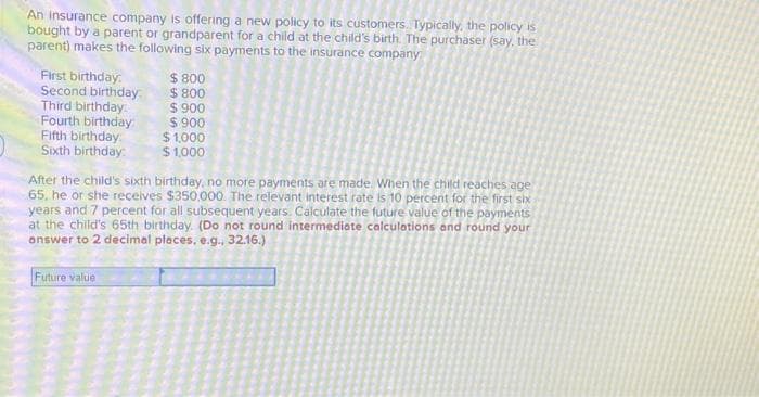 An Insurance company is offering a new policy to its customers. Typically, the policy is
bought by a parent or grandparent for a child at the child's birth. The purchaser (say, the
parent) makes the following six payments to the insurance company
First birthday:
Second birthday
Third birthday:
Fourth birthday
Fifth birthday:
Sixth birthday.
$ 800
$800
$ 900
$ 900
Future value
$1,000
$ 1,000
After the child's sixth birthday, no more payments are made. When the child reaches age
65, he or she receives $350,000. The relevant interest rate is 10 percent for the first six
years and 7 percent for all subsequent years. Calculate the future value of the payments
at the child's 65th birthday. (Do not round intermediate calculations and round your
answer to 2 decimal places, e.g., 32.16.)