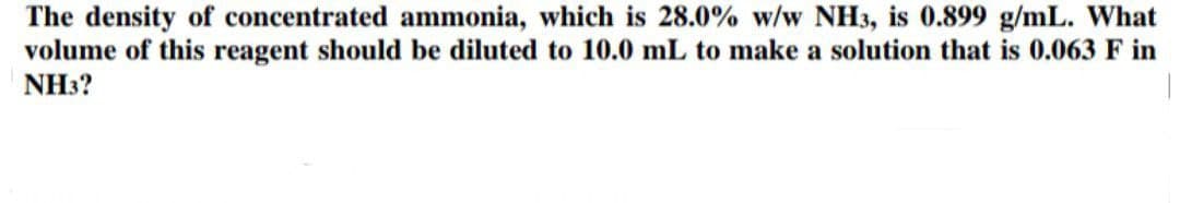 The density of concentrated ammonia, which is 28.0% w/w NH3, is 0.899 g/mL. What
volume of this reagent should be diluted to 10.0 mL to make a solution that is 0.063 F in
NH3?
