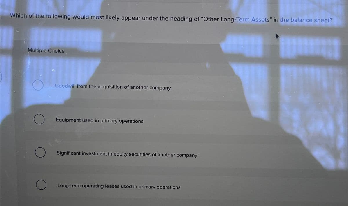 Which of the following would most likely appear under the heading of "Other Long-Term Assets" in the balance sheet?
Multiple Choice
Goodwill from the acquisition of another company
Equipment used in primary operations
Significant investment in equity securities of another company
Long-term operating leases used in primary operations
I