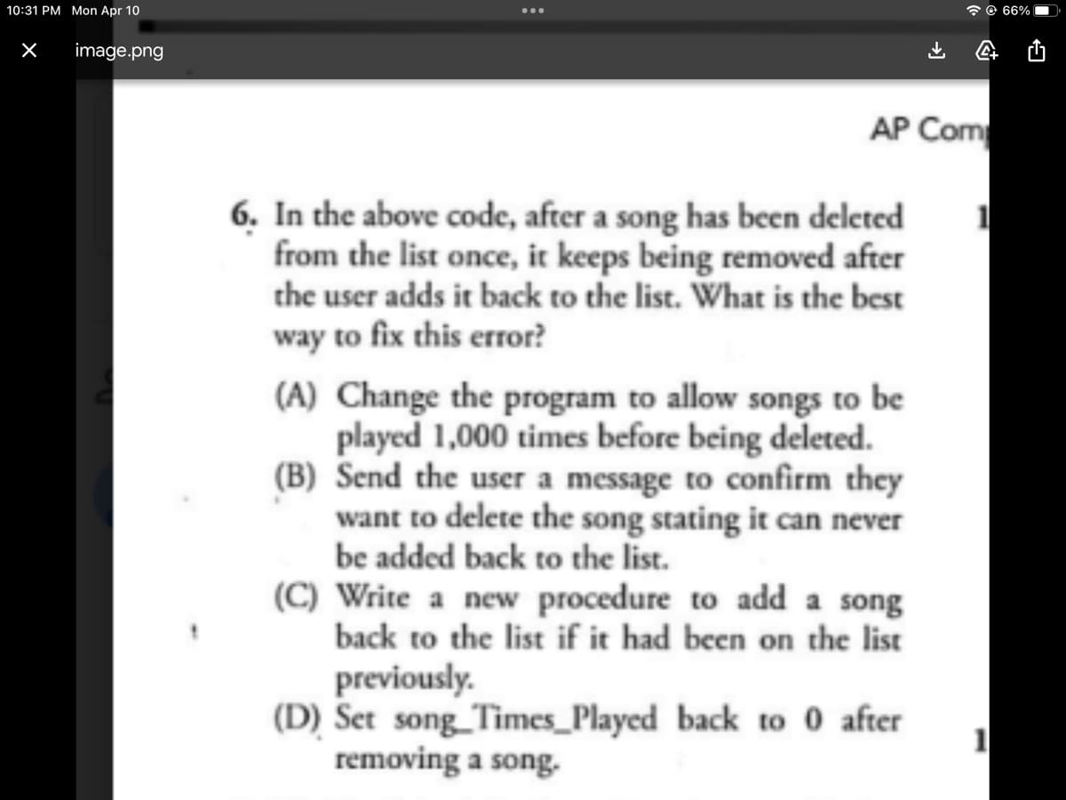 10:31 PM Mon Apr 10
×
image.png
:
AP Com
6. In the above code, after a song has been deleted
from the list once, it keeps being removed after
the user adds it back to the list. What is the best
way to fix this error?
A
(A) Change the program to allow songs to be
played 1,000 times before being deleted.
(B) Send the user a message to confirm they
want to delete the song stating it can never
be added back to the list.
(C) Write a new procedure to add a song
back to the list if it had been on the list
previously.
(D) Set song Times Played back to 0 after
removing a song.
1
1
66%