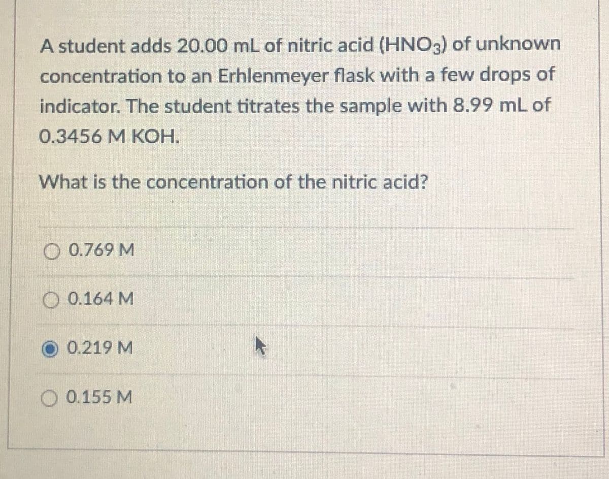 A student adds 20.00 mL of nitric acid (HNO3) of unknown
concentration to an Erhlenmeyer flask with a few drops of
indicator. The student titrates the sample with 8.99 mL of
0.3456 M KOH.
What is the concentration of the nitric acid?
O 0.769 M
O 0.164 M
O 0.219 M
O 0.155 M
