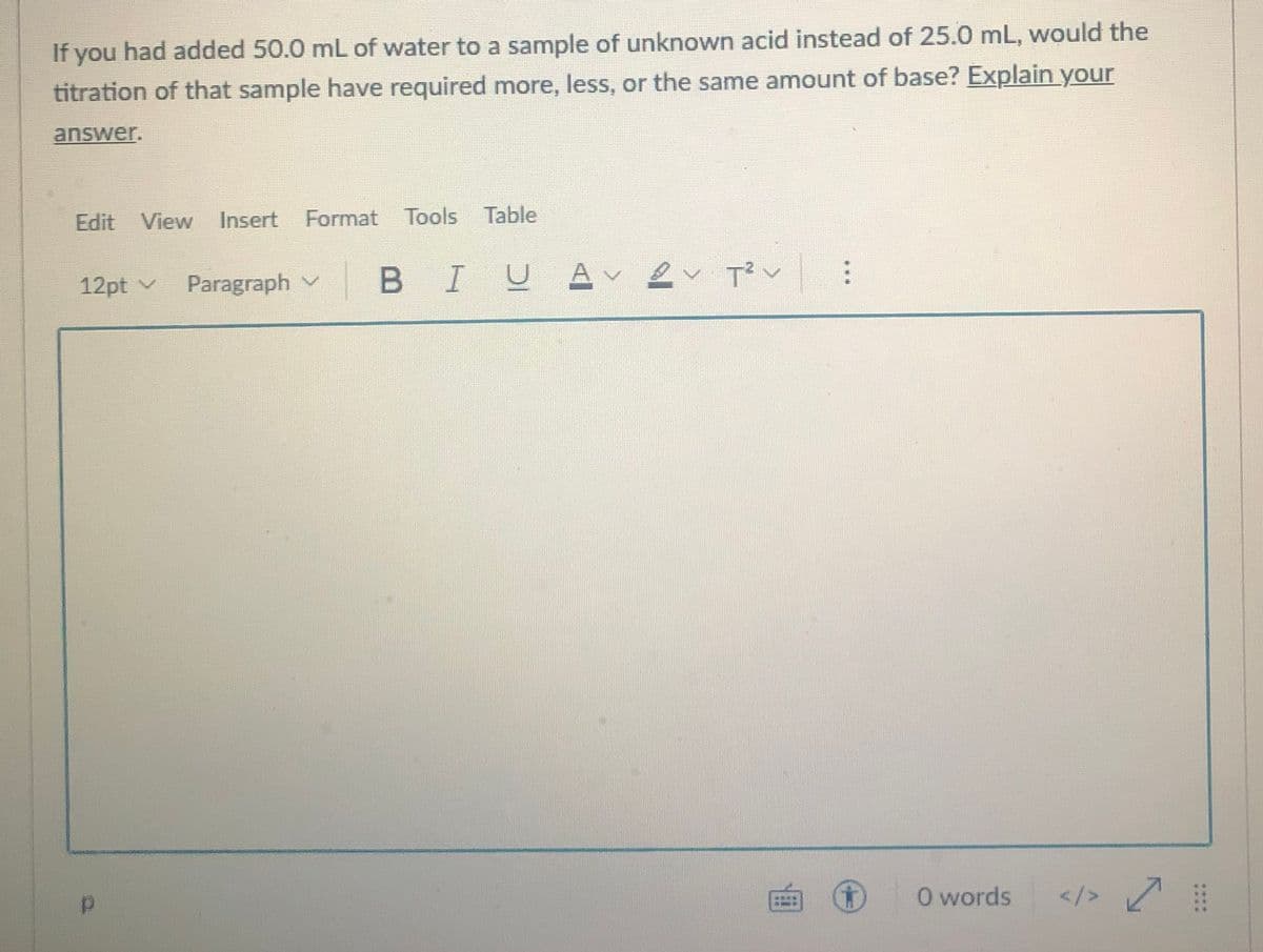 If you had added 50.0 mL of water to a sample of unknown acid instead of 25.0 mL, would the
titration of that sample have required more, less, or the same amount of base? Explain your
answer.
Edit View
Insert
Format
Tools
Table
12pt v
Paragraph v
BIUA v
2
O words
</>
甲
....
