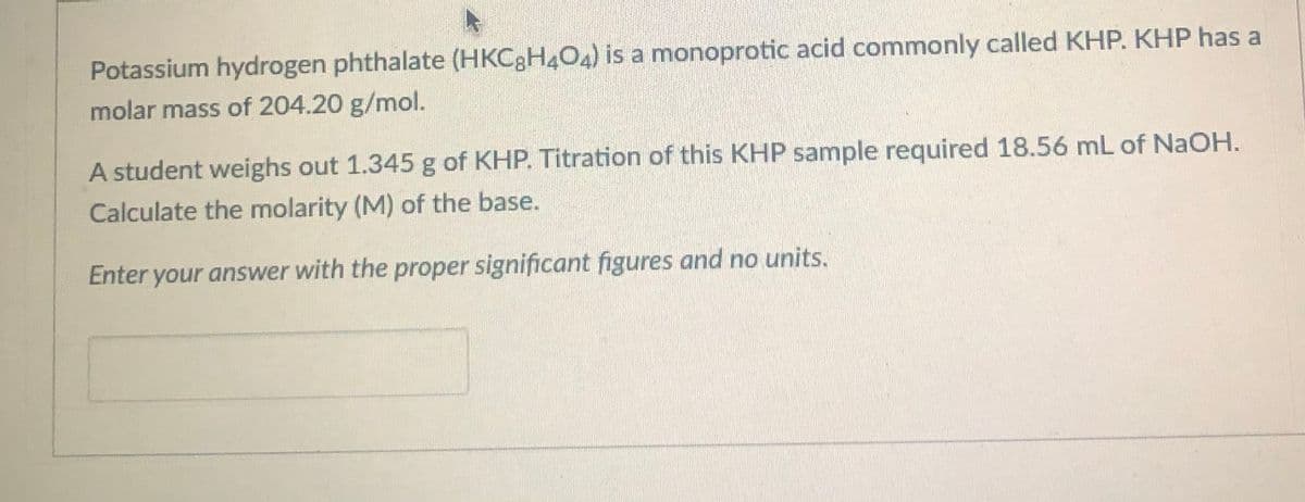 Potassium hydrogen phthalate (HKC3H4O4) is a monoprotic acid commonly called KHP. KHP has a
molar mass of 204.20 g/mol.
A student weighs out 1.345 g of KHP. Titration of this KHP sample required 18.56 mL of NaOH.
Calculate the molarity (M) of the base.
Enter your answer with the proper significant figures and no units.
