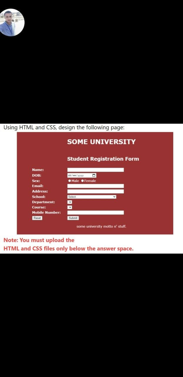 Using HTML and CSS, design the following page:
SOME UNIVERSITY
Student Registration Form
Name:
DOB:
dd/mm/yyyy
Sex:
O Male Female
Email:
Address:
School:
Select
Department:
Course:
Mobile Number:
Reset
Submit
some university motto n' stuff.
Note: You must upload the
HTML and CSS files only below the answer space.
