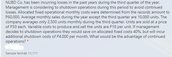 NUBD Co. has been incurring losses in the past years during the third quarter of the year.
Management is considering to shutdown operations during this period to avoid continued
losses. Allocated fixed operational monthly costs were determined from the records amount to
P60,000. Average monthly sales during the year except the third quarter are 10,000 units. The
company averages only 2,500 units monthly during the third quarter. Units are sold at a price
of P30 each. Variable costs to produce and sell the units are P18 per unit. If management
decides to shutdown operations they would save on allocated fixed costs 40%, but will incur
additional shutdown costs of P4,000 per month. What would be the advantage of continued
operations?
Sample format: 11,111
