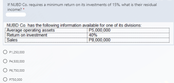 If NUBD Co. requires a minimum return on its investments of 15%, what is their residual
income? *
NUBD Co. has the following information available for one of its divisions:
Average operating assets
Return on investment
Sales
P5,000,000
40%
P8,000,000
P1,250,000
O P4,500,000
P6,750,000
P750,000
